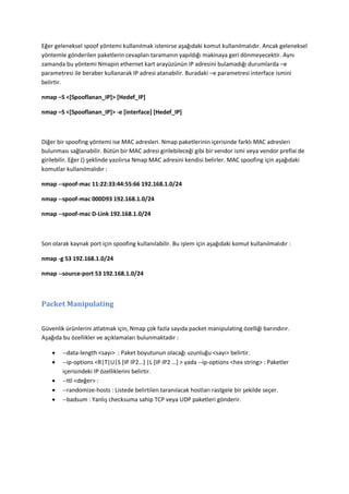 Eğer geleneksel spoof yöntemi kullanılmak istenirse aşağıdaki komut kullanılmalıdır. Ancak geleneksel
yöntemle gönderilen paketlerin cevapları taramanın yapıldığı makinaya geri dönmeyecektir. Aynı
zamanda bu yöntemi Nmapin ethernet kart arayüzünün IP adresini bulamadığı durumlarda –e
parametresi ile beraber kullanarak IP adresi atanabilir. Buradaki –e parametresi interface ismini
belirtir.
nmap –S <[Spooflanan_IP]> [Hedef_IP]
nmap –S <[Spooflanan_IP]> -e [interface] [Hedef_IP]

Diğer bir spoofing yöntemi ise MAC adresleri. Nmap paketlerinin içerisinde farklı MAC adresleri
bulunması sağlanabilir. Bütün bir MAC adresi girilebileceği gibi bir vendor ismi veya vendor prefixi de
girilebilir. Eğer () şeklinde yazılırsa Nmap MAC adresini kendisi belirler. MAC spoofing için aşağıdaki
komutlar kullanılmalıdır :
nmap --spoof-mac 11:22:33:44:55:66 192.168.1.0/24
nmap --spoof-mac 000D93 192.168.1.0/24
nmap --spoof-mac D-Link 192.168.1.0/24

Son olarak kaynak port için spoofing kullanılabilir. Bu işlem için aşağıdaki komut kullanılmalıdır :
nmap -g 53 192.168.1.0/24
nmap --source-port 53 192.168.1.0/24

Packet Manipulating
Güvenlik ürünlerini atlatmak için, Nmap çok fazla sayıda packet manipulating özelliği barındırır.
Aşağıda bu özellikler ve açıklamaları bulunmaktadır :






--data-length <sayı> : Paket boyutunun olacağı uzunluğu <sayı> belirtir.
--ip-options <R|T|U|S *IP IP2…+ |L *IP IP2 …+ > yada --ip-options <hex string> : Paketler
içerisindeki IP özelliklerini belirtir.
--ttl <değer> :
--randomize-hosts : Listede belirtilen taranılacak hostları rastgele bir şekilde seçer.
--badsum : Yanlış checksuma sahip TCP veya UDP paketleri gönderir.

 