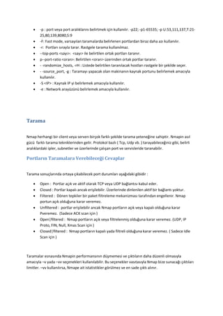 









-p : port veya port aralıklarını belirtmek için kullanılır. -p22; -p1-65535; -p U:53,111,137,T:2125,80,139,8080,S:9
-F: Fast mode, varsayılan taramalarda belirlenen portlardan biraz daha azı kullanılır.
-r: Portları sırayla tarar. Rastgele tarama kullanılmaz.
--top-ports <sayı>: <sayı> ile belirtilen ortak portları taranır.
p--port-ratio <oran>: Belirtilen <oran> üzerinden ortak portlar taranır.
- -randomize_hosts, -rH : Listede belirtilen taranılacak hostları rastgele bir şekilde seçer.
- -source_port, -g : Taramayı yapacak olan makinanın kaynak portunu belirlemek amacıyla
kullanılır.
-S <IP> : Kaynak IP yi belirlemek amacıyla kullanılır.
-e : Network arayüzünü belirlemek amacıyla kullanılır.

Tarama
Nmap herhangi bir client veya serverı birçok farklı şekilde tarama yeteneğine sahiptir. Nmapin asıl
gücü farklı tarama tekniklerinden gelir. Protokol bazlı ( Tcp, Udp vb. ) tarayabileceğiniz gibi, belirli
aralıklardaki ipler, subnetler ve üzerlerinde çalışan port ve servisleride taranabilir.

Portların Taramalara Verebileceği Cevaplar
Tarama sonuçlarında ortaya çıkabilecek port durumları aşağıdaki gibidir :







Open : Portlar açık ve aktif olarak TCP veya UDP bağlantısı kabul eder.
Closed : Portlar kapalı ancak erişilebilir. Üzerlerinde dinlenilen aktif bir bağlantı yoktur.
Filtered : Dönen tepkiler bir paket filtreleme mekanizması tarafından engellenir. Nmap
portun açık olduğuna karar veremez.
Unﬁltered : portlar erişilebilir ancak Nmap portların açık veya kapalı olduğuna karar
Pveremez. (Sadece ACK scan için )
Open|ﬁltered : Nmap portların açık veya filtrelenmiş olduğuna karar veremez. (UDP, IP
Proto, FIN, Null, Xmas Scan için )
Closed|ﬁltered : Nmap portların kapalı yada filtreli olduğuna karar veremez. ( Sadece Idle
Scan için )

Taramalar esnasında Nmapin performansının düşmemesi ve çıktıların daha düzenli olmasıyla
amacıyla –v yada –vv seçenekleri kullanılabilir. Bu seçenekler vasıtasıyla Nmap bize sunacağı çıktıları
limitler. –vv kullanılırsa, Nmape ait istatistikler görülmez ve en sade çıktı alınır.

 