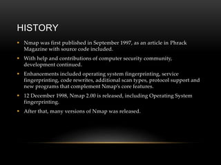HISTORY
 Nmap was first published in September 1997, as an article in Phrack
Magazine with source code included.
 With help and contributions of computer security community,
development continued.
 Enhancements included operating system fingerprinting, service
fingerprinting, code rewrites, additional scan types, protocol support and
new programs that complement Nmap’s core features.
 12 December 1998, Nmap 2.00 is released, including Operating System
fingerprinting.
 After that, many versions of Nmap was released.
 