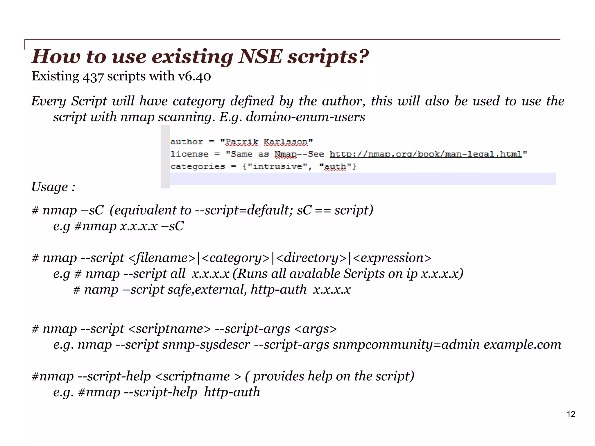 How to use existing NSE scripts?
Existing 437 scripts with v6.40
Every Script will have category defined by the author, this will also be used to use the
script with nmap scanning. E.g. domino-enum-users

Usage :
# nmap –sC (equivalent to --script=default; sC == script)
e.g #nmap x.x.x.x –sC
# nmap --script <filename>|<category>|<directory>|<expression>
e.g # nmap --script all x.x.x.x (Runs all avalable Scripts on ip x.x.x.x)
# namp –script safe,external, http-auth x.x.x.x
# nmap --script <scriptname> --script-args <args>
e.g. nmap --script snmp-sysdescr --script-args snmpcommunity=admin example.com
#nmap --script-help <scriptname > ( provides help on the script)
e.g. #nmap --script-help http-auth
12
PwC

 