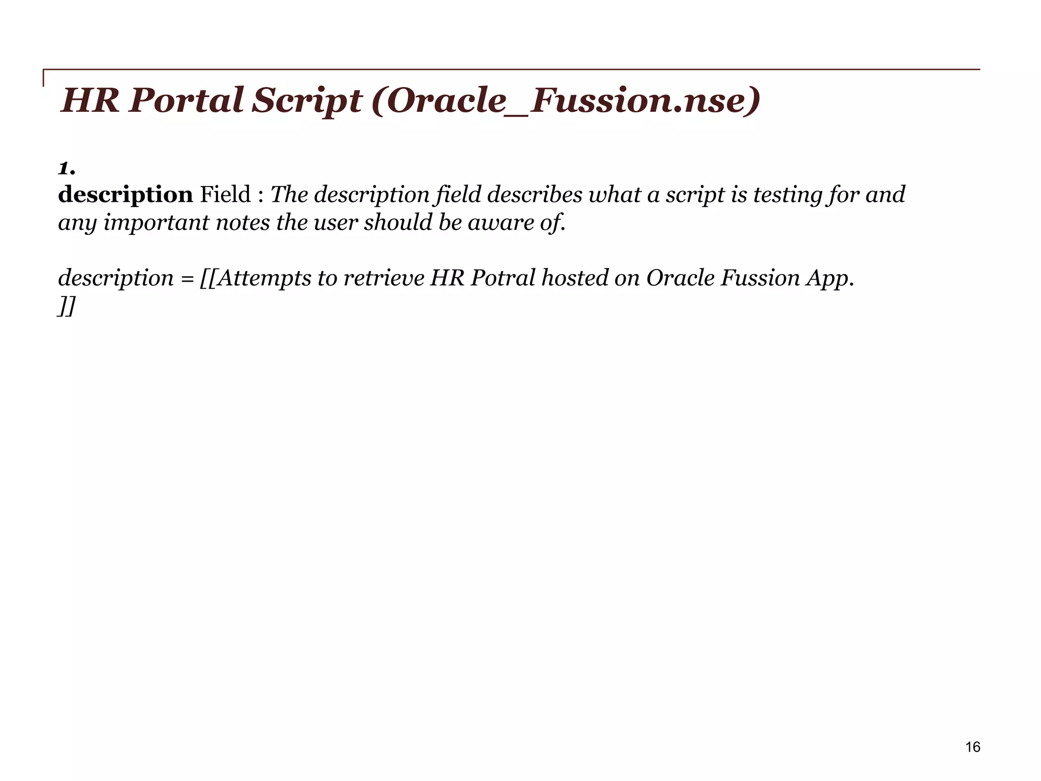 HR Portal Script (Oracle_Fussion.nse)
1.
description Field : The description field describes what a script is testing for and
any important notes the user should be aware of.
description = [[Attempts to retrieve HR Potral hosted on Oracle Fussion App.
]]

PwC

16

 