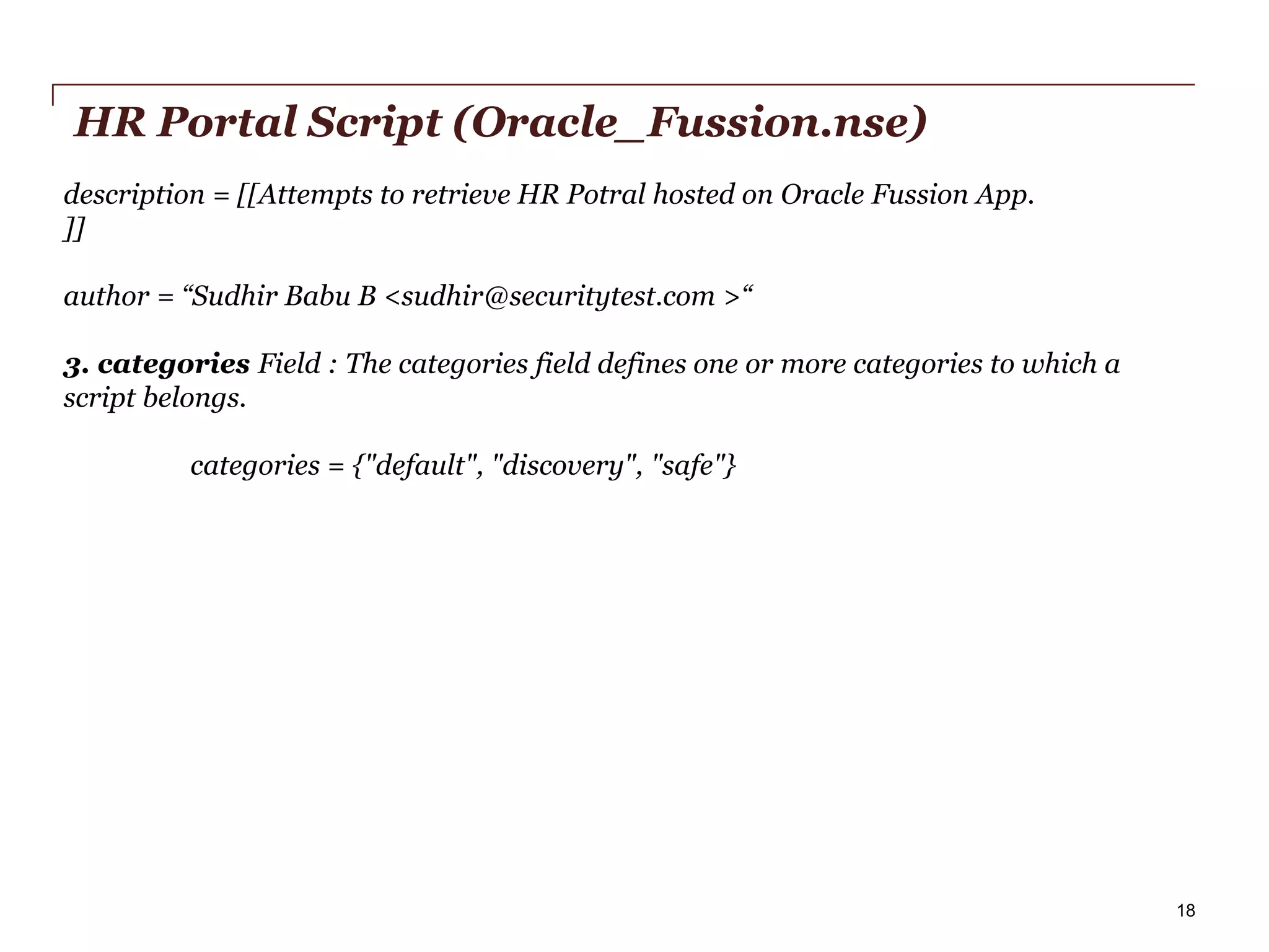 HR Portal Script (Oracle_Fussion.nse)
description = [[Attempts to retrieve HR Potral hosted on Oracle Fussion App.
]]
author = “Sudhir Babu B <sudhir@securitytest.com >“
3. categories Field : The categories field defines one or more categories to which a
script belongs.
categories = {"default", "discovery", "safe"}

PwC

18

 