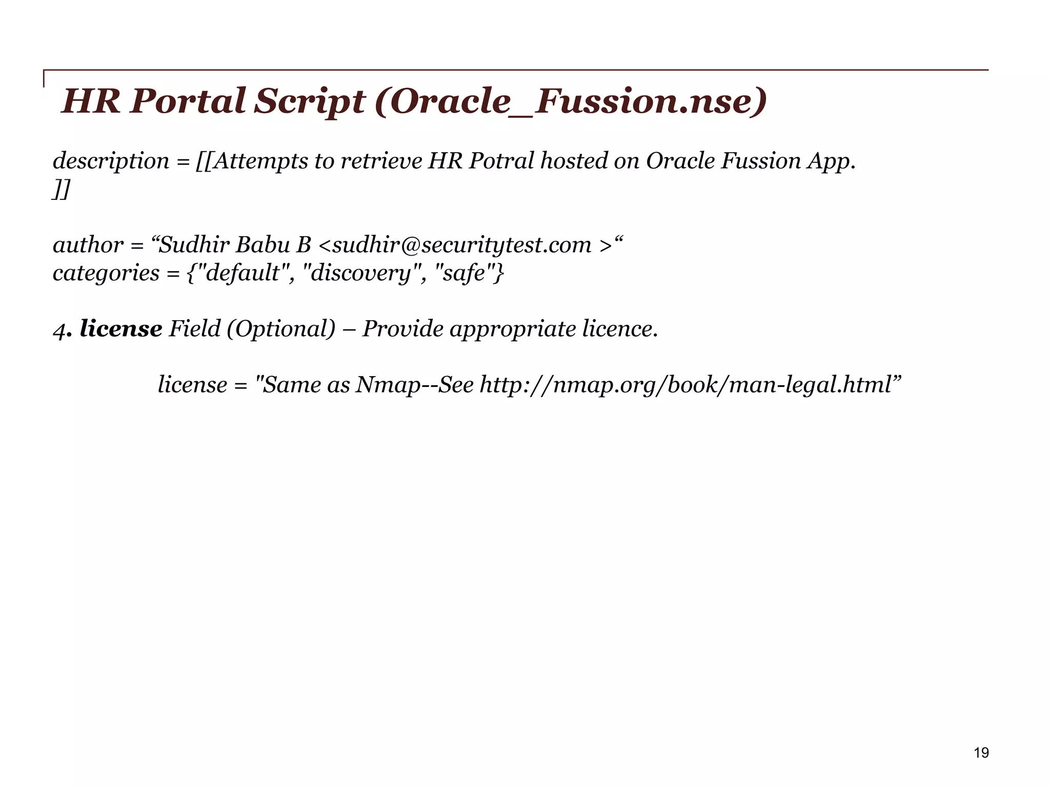 HR Portal Script (Oracle_Fussion.nse)
description = [[Attempts to retrieve HR Potral hosted on Oracle Fussion App.
]]
author = “Sudhir Babu B <sudhir@securitytest.com >“
categories = {"default", "discovery", "safe"}
4. license Field (Optional) – Provide appropriate licence.
license = "Same as Nmap--See http://nmap.org/book/man-legal.html”"

PwC

19

 