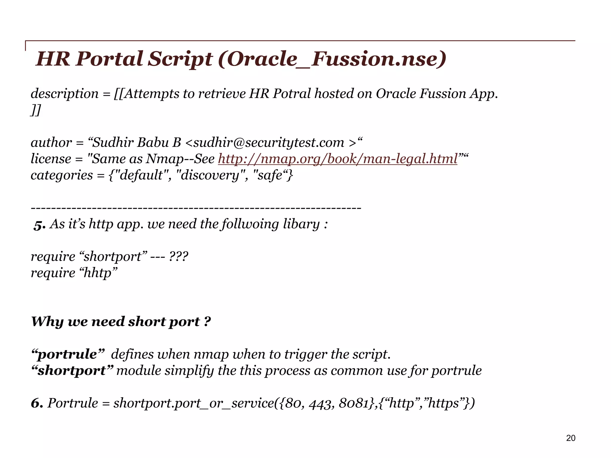 HR Portal Script (Oracle_Fussion.nse)
description = [[Attempts to retrieve HR Potral hosted on Oracle Fussion App.
]]
author = “Sudhir Babu B <sudhir@securitytest.com >“
license = "Same as Nmap--See http://nmap.org/book/man-legal.html”“
categories = {"default", "discovery", "safe“}
----------------------------------------------------------------5. As it’s http app. we need the follwoing libary :
require “shortport” --- ???
require “hhtp”

Why we need short port ?
“portrule” defines when nmap when to trigger the script.
“shortport” module simplify the this process as common use for portrule

6. Portrule = shortport.port_or_service({80, 443, 8081},{“http”,”https”})
PwC

20

 