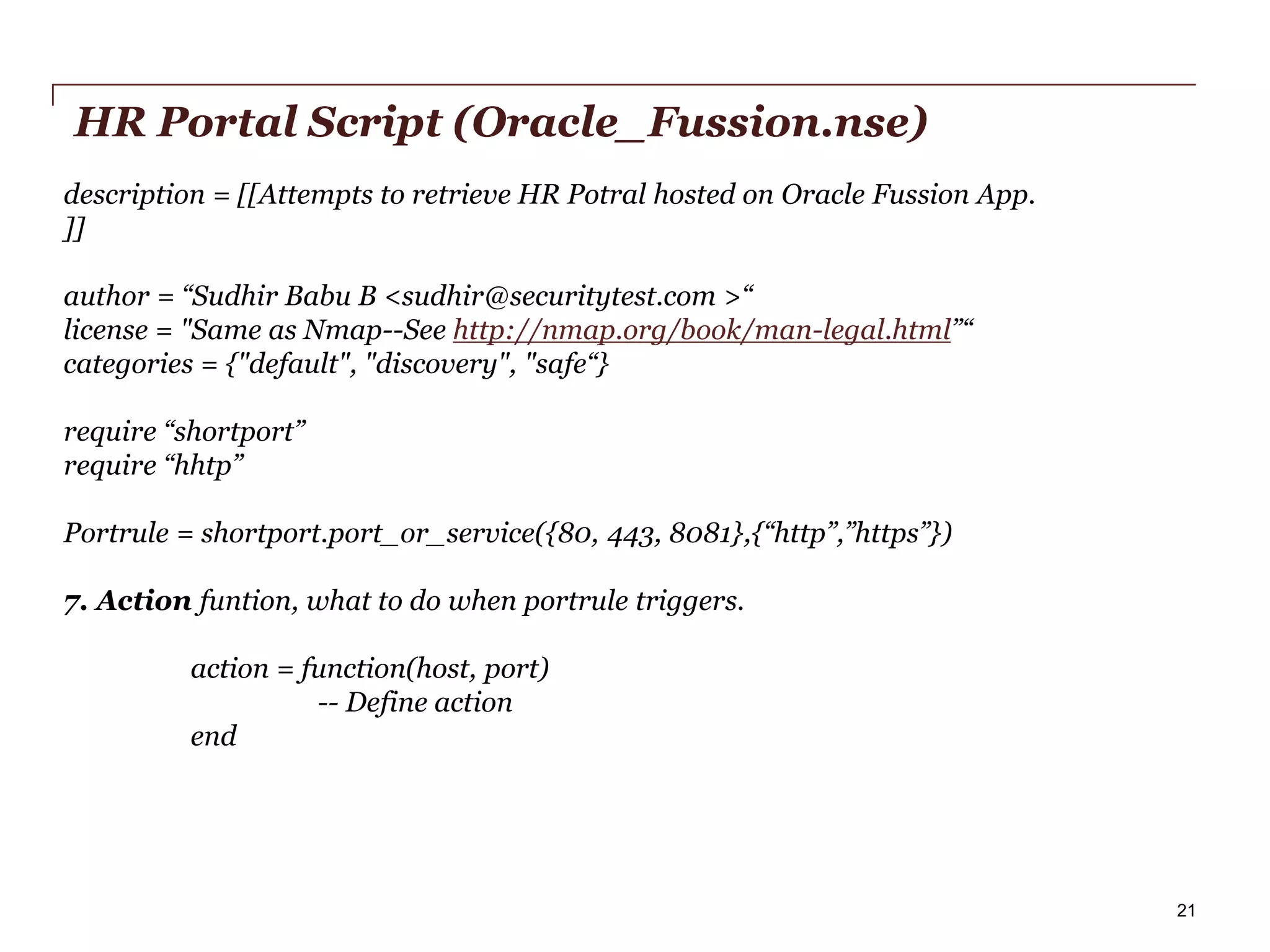 HR Portal Script (Oracle_Fussion.nse)
description = [[Attempts to retrieve HR Potral hosted on Oracle Fussion App.
]]
author = “Sudhir Babu B <sudhir@securitytest.com >“
license = "Same as Nmap--See http://nmap.org/book/man-legal.html”“
categories = {"default", "discovery", "safe“}
require “shortport”
require “hhtp”
Portrule = shortport.port_or_service({80, 443, 8081},{“http”,”https”})
7. Action funtion, what to do when portrule triggers.

action = function(host, port)
-- Define action
end

PwC

21

 