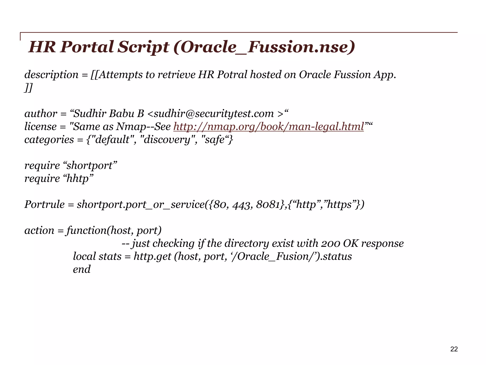 HR Portal Script (Oracle_Fussion.nse)
description = [[Attempts to retrieve HR Potral hosted on Oracle Fussion App.
]]
author = “Sudhir Babu B <sudhir@securitytest.com >“
license = "Same as Nmap--See http://nmap.org/book/man-legal.html”“
categories = {"default", "discovery", "safe“}
require “shortport”
require “hhtp”
Portrule = shortport.port_or_service({80, 443, 8081},{“http”,”https”})
action = function(host, port)
-- just checking if the directory exist with 200 OK response
local stats = http.get (host, port, ‘/Oracle_Fusion/’).status
end

PwC

22

 