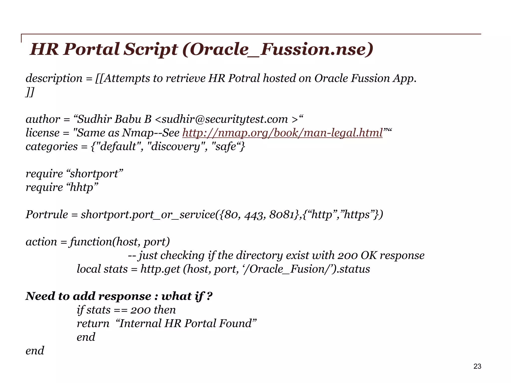 HR Portal Script (Oracle_Fussion.nse)
description = [[Attempts to retrieve HR Potral hosted on Oracle Fussion App.
]]
author = “Sudhir Babu B <sudhir@securitytest.com >“
license = "Same as Nmap--See http://nmap.org/book/man-legal.html”“
categories = {"default", "discovery", "safe“}
require “shortport”
require “hhtp”
Portrule = shortport.port_or_service({80, 443, 8081},{“http”,”https”})
action = function(host, port)
-- just checking if the directory exist with 200 OK response
local stats = http.get (host, port, ‘/Oracle_Fusion/’).status
Need to add response : what if ?
if stats == 200 then
return “Internal HR Portal Found”
end
end
PwC

23

 