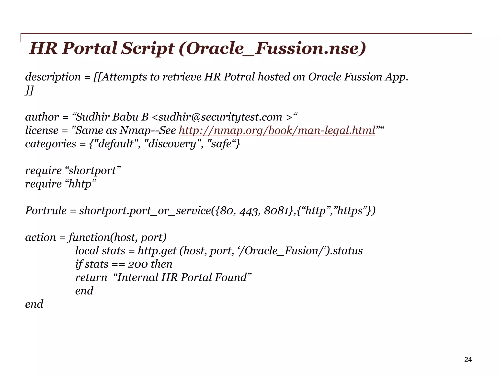 HR Portal Script (Oracle_Fussion.nse)
description = [[Attempts to retrieve HR Potral hosted on Oracle Fussion App.
]]
author = “Sudhir Babu B <sudhir@securitytest.com >“
license = "Same as Nmap--See http://nmap.org/book/man-legal.html”“
categories = {"default", "discovery", "safe“}
require “shortport”
require “hhtp”
Portrule = shortport.port_or_service({80, 443, 8081},{“http”,”https”})
action = function(host, port)
local stats = http.get (host, port, ‘/Oracle_Fusion/’).status
if stats == 200 then
return “Internal HR Portal Found”
end
end

PwC

24

 