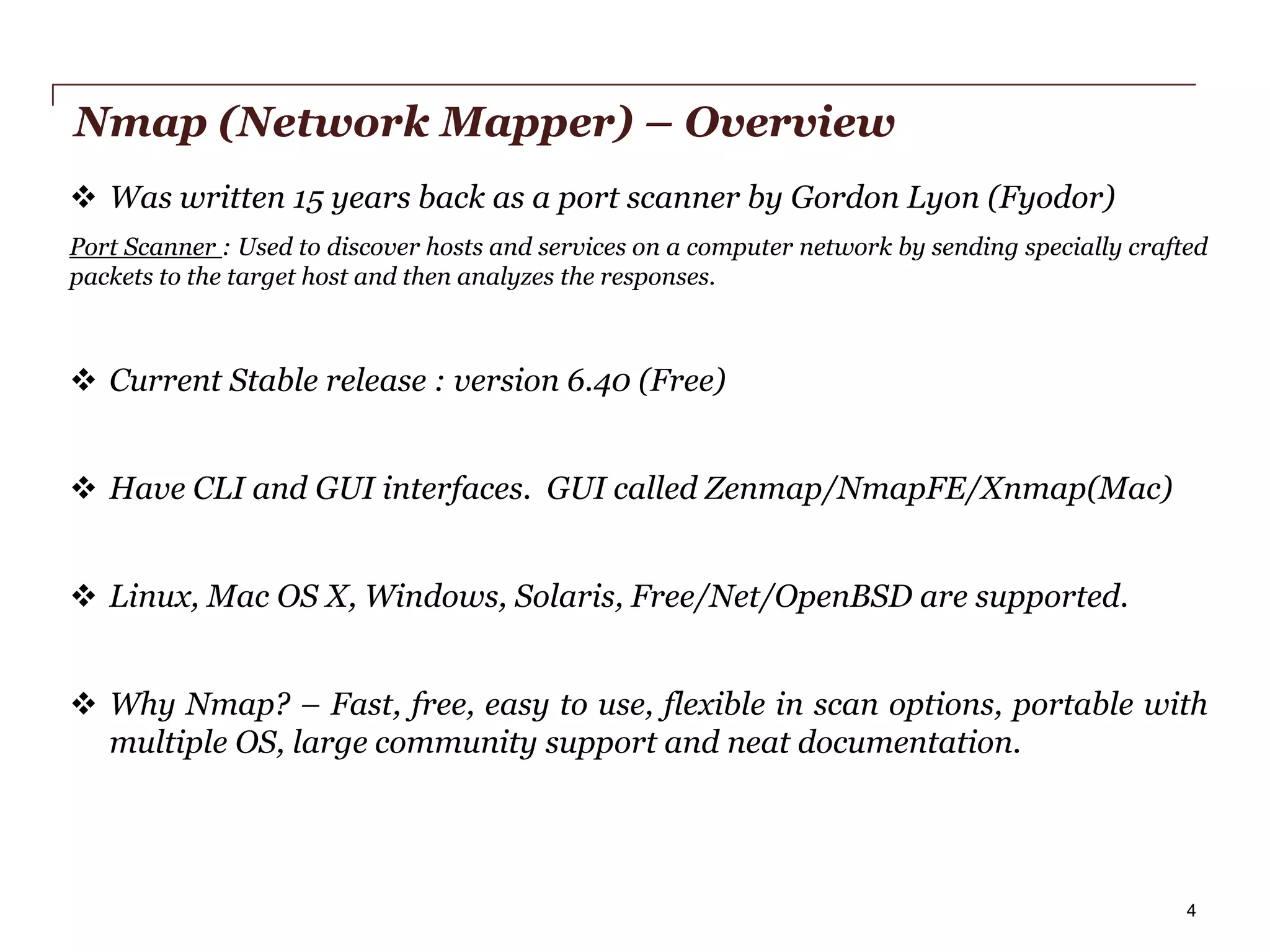 Nmap (Network Mapper) – Overview
 Was written 15 years back as a port scanner by Gordon Lyon (Fyodor)
Port Scanner : Used to discover hosts and services on a computer network by sending specially crafted
packets to the target host and then analyzes the responses.

 Current Stable release : version 6.40 (Free)
 Have CLI and GUI interfaces. GUI called Zenmap/NmapFE/Xnmap(Mac)

 Linux, Mac OS X, Windows, Solaris, Free/Net/OpenBSD are supported.
 Why Nmap? – Fast, free, easy to use, flexible in scan options, portable with
multiple OS, large community support and neat documentation.

PwC

4

 