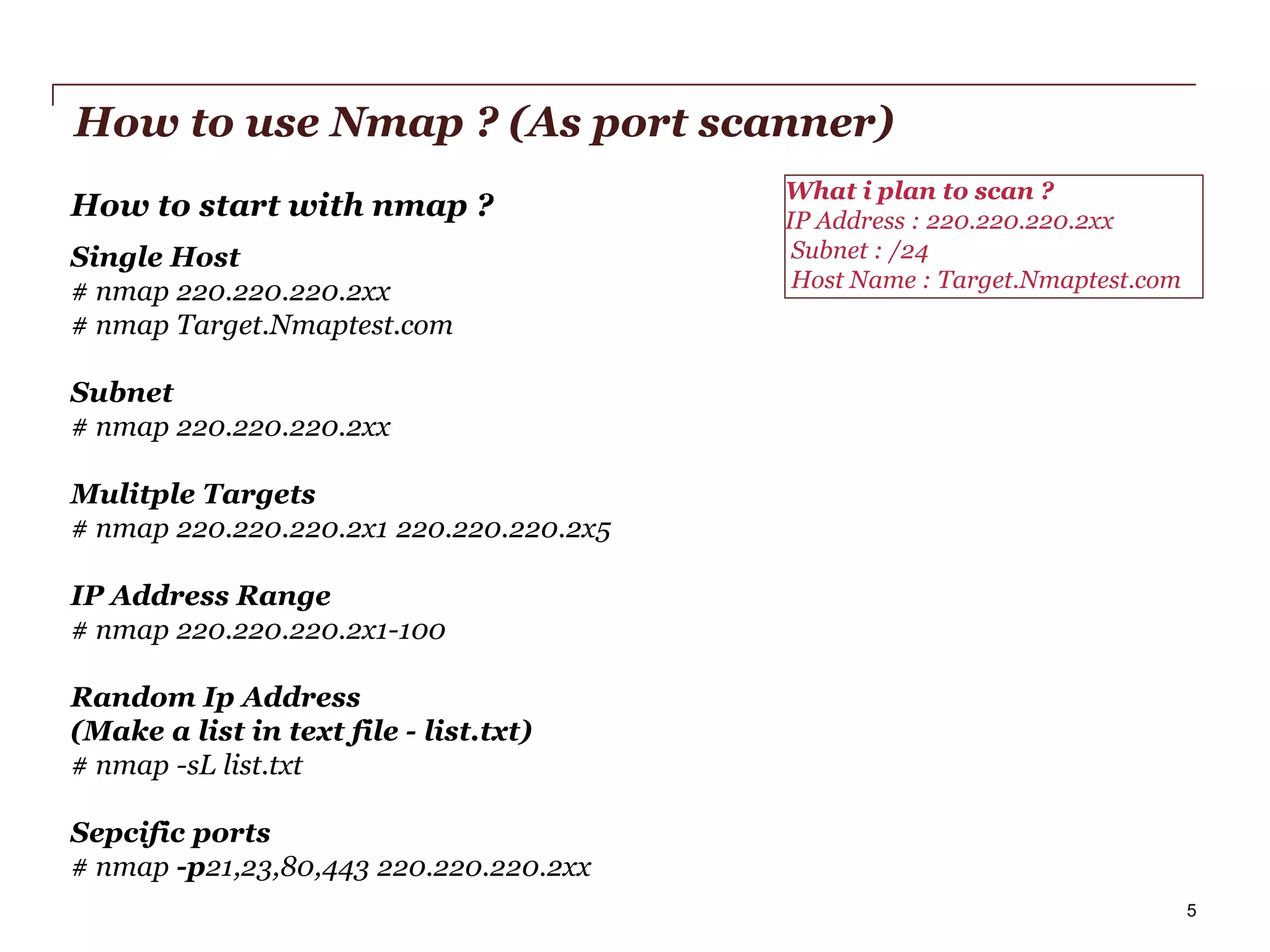 How to use Nmap ? (As port scanner)
How to start with nmap ?
Single Host
# nmap 220.220.220.2xx
# nmap Target.Nmaptest.com

What i plan to scan ?
IP Address : 220.220.220.2xx
Subnet : /24
Host Name : Target.Nmaptest.com

Subnet
# nmap 220.220.220.2xx
Mulitple Targets
# nmap 220.220.220.2x1 220.220.220.2x5

IP Address Range
# nmap 220.220.220.2x1-100
Random Ip Address
(Make a list in text file - list.txt)
# nmap -sL list.txt
Sepcific ports
# nmap -p21,23,80,443 220.220.220.2xx
PwC

5

 