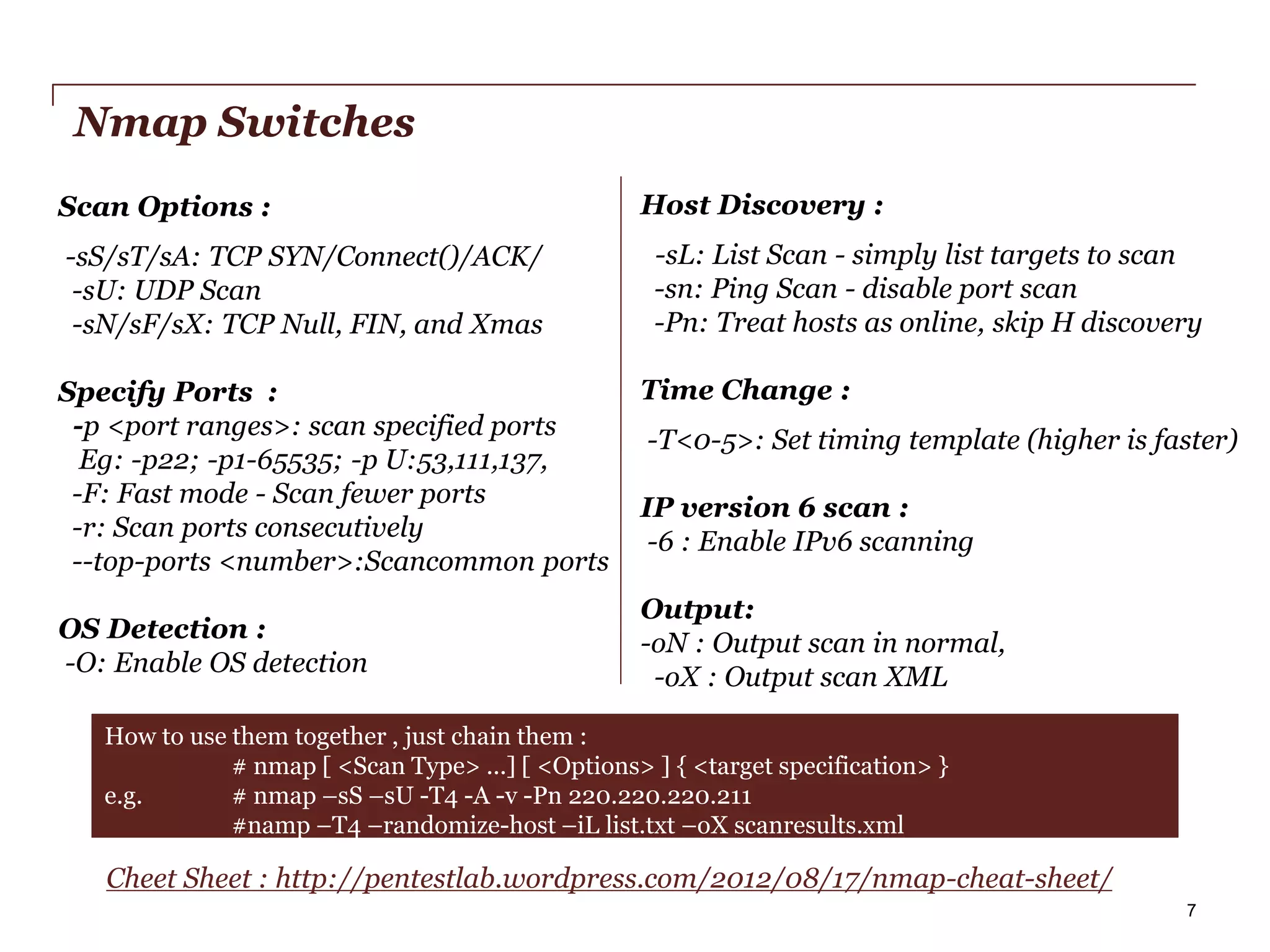 Nmap Switches
Scan Options :
-sS/sT/sA: TCP SYN/Connect()/ACK/
-sU: UDP Scan
-sN/sF/sX: TCP Null, FIN, and Xmas
Specify Ports :
-p <port ranges>: scan specified ports
Eg: -p22; -p1-65535; -p U:53,111,137,
-F: Fast mode - Scan fewer ports
-r: Scan ports consecutively
--top-ports <number>:Scancommon ports
OS Detection :
-O: Enable OS detection

Host Discovery :
-sL: List Scan - simply list targets to scan
-sn: Ping Scan - disable port scan
-Pn: Treat hosts as online, skip H discovery
Time Change :
-T<0-5>: Set timing template (higher is faster)
IP version 6 scan :
-6 : Enable IPv6 scanning
Output:
-oN : Output scan in normal,
-oX : Output scan XML

How to use them together , just chain them :
# nmap [ <Scan Type> ...] [ <Options> ] { <target specification> }
e.g.
# nmap –sS –sU -T4 -A -v -Pn 220.220.220.211
#namp –T4 –randomize-host –iL list.txt –oX scanresults.xml

Cheet Sheet : http://pentestlab.wordpress.com/2012/08/17/nmap-cheat-sheet/
PwC

7

 