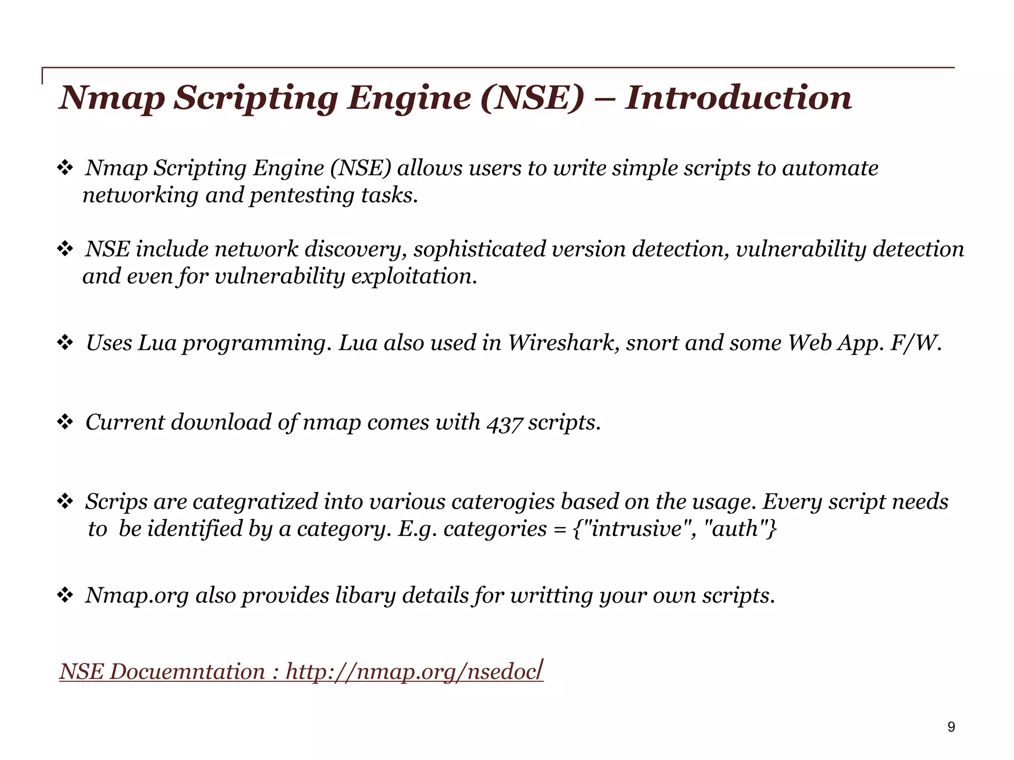 Nmap Scripting Engine (NSE) – Introduction
 Nmap Scripting Engine (NSE) allows users to write simple scripts to automate
networking and pentesting tasks.

 NSE include network discovery, sophisticated version detection, vulnerability detection
and even for vulnerability exploitation.
 Uses Lua programming. Lua also used in Wireshark, snort and some Web App. F/W.
 Current download of nmap comes with 437 scripts.
 Scrips are categratized into various caterogies based on the usage. Every script needs
to be identified by a category. E.g. categories = {"intrusive", "auth"}
 Nmap.org also provides libary details for writting your own scripts.
NSE Docuemntation : http://nmap.org/nsedoc/
PwC

9

 