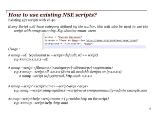 How to use existing NSE scripts?
Existing 437 scripts with v6.40
Every Script will have category defined by the author, this will also be used to use the
script with nmap scanning. E.g. domino-enum-users

Usage :
# nmap –sC (equivalent to --script=default; sC == script)
e.g #nmap x.x.x.x –sC
# nmap --script <filename>|<category>|<directory>|<expression>
e.g # nmap --script all x.x.x.x (Runs all avalable Scripts on ip x.x.x.x)
# namp –script safe,external, http-auth x.x.x.x
# nmap --script <scriptname> --script-args <args>
e.g. nmap --script snmp-sysdescr --script-args snmpcommunity=admin example.com
#nmap --script-help <scriptname > ( provides help on the script)
e.g. #nmap --script-help http-auth
12
PwC

 