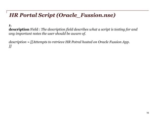 HR Portal Script (Oracle_Fussion.nse)
1.
description Field : The description field describes what a script is testing for and
any important notes the user should be aware of.
description = [[Attempts to retrieve HR Potral hosted on Oracle Fussion App.
]]

PwC

16

 