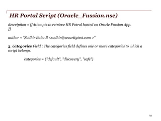 HR Portal Script (Oracle_Fussion.nse)
description = [[Attempts to retrieve HR Potral hosted on Oracle Fussion App.
]]
author = “Sudhir Babu B <sudhir@securitytest.com >“
3. categories Field : The categories field defines one or more categories to which a
script belongs.
categories = {"default", "discovery", "safe"}

PwC

18

 