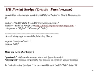 HR Portal Script (Oracle_Fussion.nse)
description = [[Attempts to retrieve HR Potral hosted on Oracle Fussion App.
]]
author = “Sudhir Babu B <sudhir@securitytest.com >“
license = "Same as Nmap--See http://nmap.org/book/man-legal.html”“
categories = {"default", "discovery", "safe“}
----------------------------------------------------------------5. As it’s http app. we need the follwoing libary :
require “shortport” --- ???
require “hhtp”

Why we need short port ?
“portrule” defines when nmap when to trigger the script.
“shortport” module simplify the this process as common use for portrule

6. Portrule = shortport.port_or_service({80, 443, 8081},{“http”,”https”})
PwC

20

 