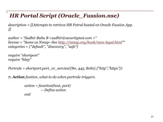 HR Portal Script (Oracle_Fussion.nse)
description = [[Attempts to retrieve HR Potral hosted on Oracle Fussion App.
]]
author = “Sudhir Babu B <sudhir@securitytest.com >“
license = "Same as Nmap--See http://nmap.org/book/man-legal.html”“
categories = {"default", "discovery", "safe“}
require “shortport”
require “hhtp”
Portrule = shortport.port_or_service({80, 443, 8081},{“http”,”https”})
7. Action funtion, what to do when portrule triggers.

action = function(host, port)
-- Define action
end

PwC

21

 