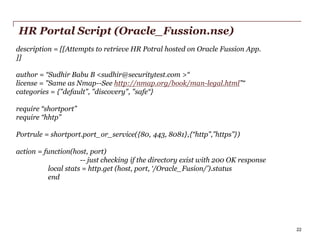 HR Portal Script (Oracle_Fussion.nse)
description = [[Attempts to retrieve HR Potral hosted on Oracle Fussion App.
]]
author = “Sudhir Babu B <sudhir@securitytest.com >“
license = "Same as Nmap--See http://nmap.org/book/man-legal.html”“
categories = {"default", "discovery", "safe“}
require “shortport”
require “hhtp”
Portrule = shortport.port_or_service({80, 443, 8081},{“http”,”https”})
action = function(host, port)
-- just checking if the directory exist with 200 OK response
local stats = http.get (host, port, ‘/Oracle_Fusion/’).status
end

PwC

22

 