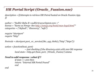 HR Portal Script (Oracle_Fussion.nse)
description = [[Attempts to retrieve HR Potral hosted on Oracle Fussion App.
]]
author = “Sudhir Babu B <sudhir@securitytest.com >“
license = "Same as Nmap--See http://nmap.org/book/man-legal.html”“
categories = {"default", "discovery", "safe“}
require “shortport”
require “hhtp”
Portrule = shortport.port_or_service({80, 443, 8081},{“http”,”https”})
action = function(host, port)
-- just checking if the directory exist with 200 OK response
local stats = http.get (host, port, ‘/Oracle_Fusion/’).status
Need to add response : what if ?
if stats == 200 then
return “Internal HR Portal Found”
end
end
PwC

23

 