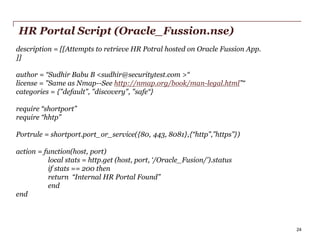 HR Portal Script (Oracle_Fussion.nse)
description = [[Attempts to retrieve HR Potral hosted on Oracle Fussion App.
]]
author = “Sudhir Babu B <sudhir@securitytest.com >“
license = "Same as Nmap--See http://nmap.org/book/man-legal.html”“
categories = {"default", "discovery", "safe“}
require “shortport”
require “hhtp”
Portrule = shortport.port_or_service({80, 443, 8081},{“http”,”https”})
action = function(host, port)
local stats = http.get (host, port, ‘/Oracle_Fusion/’).status
if stats == 200 then
return “Internal HR Portal Found”
end
end

PwC

24

 