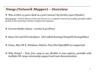 Nmap (Network Mapper) – Overview
 Was written 15 years back as a port scanner by Gordon Lyon (Fyodor)
Port Scanner : Used to discover hosts and services on a computer network by sending specially crafted
packets to the target host and then analyzes the responses.

 Current Stable release : version 6.40 (Free)
 Have CLI and GUI interfaces. GUI called Zenmap/NmapFE/Xnmap(Mac)

 Linux, Mac OS X, Windows, Solaris, Free/Net/OpenBSD are supported.
 Why Nmap? – Fast, free, easy to use, flexible in scan options, portable with
multiple OS, large community support and neat documentation.

PwC

4

 