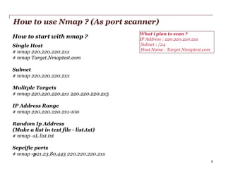 How to use Nmap ? (As port scanner)
How to start with nmap ?
Single Host
# nmap 220.220.220.2xx
# nmap Target.Nmaptest.com

What i plan to scan ?
IP Address : 220.220.220.2xx
Subnet : /24
Host Name : Target.Nmaptest.com

Subnet
# nmap 220.220.220.2xx
Mulitple Targets
# nmap 220.220.220.2x1 220.220.220.2x5

IP Address Range
# nmap 220.220.220.2x1-100
Random Ip Address
(Make a list in text file - list.txt)
# nmap -sL list.txt
Sepcific ports
# nmap -p21,23,80,443 220.220.220.2xx
PwC

5

 