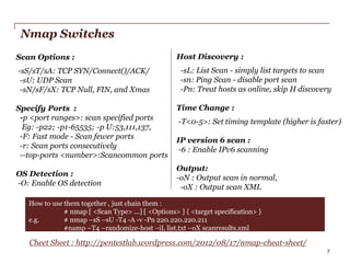 Nmap Switches
Scan Options :
-sS/sT/sA: TCP SYN/Connect()/ACK/
-sU: UDP Scan
-sN/sF/sX: TCP Null, FIN, and Xmas
Specify Ports :
-p <port ranges>: scan specified ports
Eg: -p22; -p1-65535; -p U:53,111,137,
-F: Fast mode - Scan fewer ports
-r: Scan ports consecutively
--top-ports <number>:Scancommon ports
OS Detection :
-O: Enable OS detection

Host Discovery :
-sL: List Scan - simply list targets to scan
-sn: Ping Scan - disable port scan
-Pn: Treat hosts as online, skip H discovery
Time Change :
-T<0-5>: Set timing template (higher is faster)
IP version 6 scan :
-6 : Enable IPv6 scanning
Output:
-oN : Output scan in normal,
-oX : Output scan XML

How to use them together , just chain them :
# nmap [ <Scan Type> ...] [ <Options> ] { <target specification> }
e.g.
# nmap –sS –sU -T4 -A -v -Pn 220.220.220.211
#namp –T4 –randomize-host –iL list.txt –oX scanresults.xml

Cheet Sheet : http://pentestlab.wordpress.com/2012/08/17/nmap-cheat-sheet/
PwC

7

 