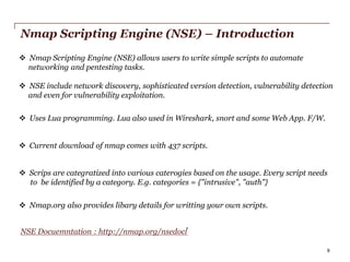 Nmap Scripting Engine (NSE) – Introduction
 Nmap Scripting Engine (NSE) allows users to write simple scripts to automate
networking and pentesting tasks.

 NSE include network discovery, sophisticated version detection, vulnerability detection
and even for vulnerability exploitation.
 Uses Lua programming. Lua also used in Wireshark, snort and some Web App. F/W.
 Current download of nmap comes with 437 scripts.
 Scrips are categratized into various caterogies based on the usage. Every script needs
to be identified by a category. E.g. categories = {"intrusive", "auth"}
 Nmap.org also provides libary details for writting your own scripts.
NSE Docuemntation : http://nmap.org/nsedoc/
PwC

9

 