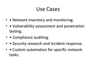 Use Cases
• • Network inventory and monitoring.
• • Vulnerability assessment and penetration
testing.
• • Compliance auditing.
• • Security research and incident response.
• • Custom automation for specific network
tasks.
 