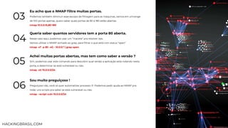 Eu acho que o NMAP ﬁltra muitas portas.
Podemos também diminuir esse escopo de ﬁltragem para as máquinas, vamos em umrange
de 100 portas apenas, quero saber quais portas de 80 à 180 estão abertas.
nmap 10.0.0.15,80-180
03
Queria saber quantos servidores tem a porta 80 aberta.
Nesse caso aqui, podemos usar um “macete” pra resolver isso.
Vamos utilizar o NMAP somado ao grep, para ﬁltrar o que está com status “open”
nmap -sT -p 80 -oG - 10.0.0.* | grep open
04
Achei muitas portas abertas, mas tem como saber a versão ?
Sim, podemos usar este comando para descobrir qual versão a aplicação está rodando nesta
porta, e determinar se está vulnerável ou não.
nmap -sV 10.0.0.0/24
05
Sou muito preguiçoso !
Preguiçoso não, você só quer automatizar processo :P. Podemos pedir ajuda ao NMAP pra
rodar uns scripts pra saber se está vulnerável ou não.
nmap --script vuln 10.0.0.0/24
06
HACKINGBRASIL.COM
 