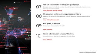 Tem um servidor ali e eu não quero que apareça.
Beleza, se está te incomodando ver ele ali nós podemos fazer uma exclusão. Mas você precisa
saber o ip dele pelo menos, 06.
nmap 10.0.0.0/24 --exclude 10.0.0.10
07
Me passaram um txt com uma penca de servidor :/
Maravilha, use isso ao seu favor. Para utilizar uma lista de destinos podemos usar o comando
abaixo.
nmap -iL /tmp/listadojoao.txt
08
Não gostei, tá devagar.
Ah, você quer velocidade então, The ﬂash ?
nmap -F 10.0.0.10
09
Queria saber se usam Linux ou Windows.
Mole pro NMAP, pra fazer isso é só seguir este comando abaixo.
nmap -O 10.0.0.1
10
HACKINGBRASIL.COM
 