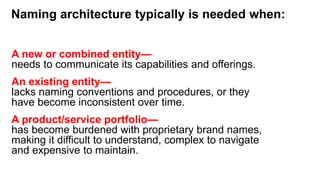 Naming architecture typically is needed when:
A new or combined entity—
needs to communicate its capabilities and offerings.
An existing entity—
lacks naming conventions and procedures, or they
have become inconsistent over time.
A product/service portfolio—
has become burdened with proprietary brand names,
making it difficult to understand, complex to navigate
and expensive to maintain.
 