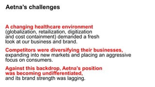 Aetna’s challenges
A changing healthcare environment
(globalization, retailization, digitization
and cost containment) demanded a fresh
look at our business and brand.
Competitors were diversifying their businesses,
expanding into new markets and placing an aggressive
focus on consumers.
Against this backdrop, Aetna’s position
was becoming undifferentiated,
and its brand strength was lagging.
 
