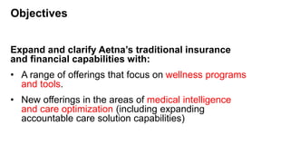 Objectives
Expand and clarify Aetna’s traditional insurance
and financial capabilities with:
• A range of offerings that focus on wellness programs
and tools.
• New offerings in the areas of medical intelligence
and care optimization (including expanding
accountable care solution capabilities)
 