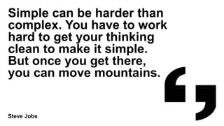Simple can be harder than
complex. You have to work
hard to get your thinking
clean to make it simple.
But once you get there,
you can move mountains.
Steve Jobs
 