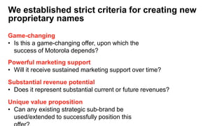 Game-changing
• Is this a game-changing offer, upon which the
success of Motorola depends?
Powerful marketing support
• Will it receive sustained marketing support over time?
We established strict criteria for creating new
proprietary names
Substantial revenue potential
• Does it represent substantial current or future revenues?
Unique value proposition
• Can any existing strategic sub-brand be
used/extended to successfully position this
 