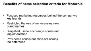 Benefits of name selection criteria for Motorola
• Focused marketing resources behind the company’s
key brands
• Restricted the use of unnecessary new
brand names
• Simplified use to encourage consistent
implementation
• Provided a consistent mind-set across
the enterprise
 