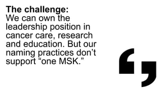 The challenge:
We can own the
leadership position in
cancer care, research
and education. But our
naming practices don’t
support “one MSK.”
 