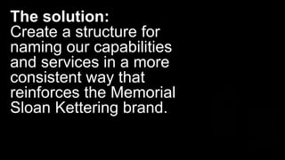 The solution:
Create a structure for
naming our capabilities
and services in a more
consistent way that
reinforces the Memorial
Sloan Kettering brand.
 