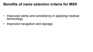 Benefits of name selection criteria for MSK
• Improved clarity and consistency in applying medical
terminology
• Improved navigation and signage
 