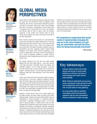 GLOBAL MEDIA
                         PERSPECTIVES
                         Social media is fundamentally changing how people learn about          Platforms such as Twitter, which many media now use as both a
                         the world and how mainstream media are gathering news,                 communications tool and a resource for coverage, have increas-
Rana Foroohar            enhancing their brands, and becoming international commu-              ing global content, and trending topics are more often originat-
Deputy Editor,
                         nity hubs for discussion. While some media have admittedly             ing outside of the United States. Nat Ives predicted that as social
International Business
& Economics              been late to the game in participating in social media, there          media continues to evolve, audiences will see an increased
Newsweek                 is consensus that it has become one of the most important              international perspective and inﬂuence in local coverage – even
                         and effective ways for them to attract, build, and maintain            from U.S.-focused media.
                         audiences. In fact, viewers who consume news via social
                         media often go deeper, stay longer, and become more loyal to
                         the news organization.
                                                                                                “It’s important to understand that social
                         Rana Foroohar observed that because the commoditization                 media is fundamentally changing the
                         of news has prompted less original reporting than in the past,
                         global media have been forced to have a much more open way
                                                                                                 way we in the news business are get-
                         of thinking about how to cover a story. This includes where             ting our information and how the time-
                         they receive their information and linking to different sites and       lines are being dramatically shortened.”
Nik Gowing               organizations that have supporting content. Beyond Twitter,
Main Presenter,          Facebook, and YouTube, social media encompasses a vast                                                                 – Nik Gowing
BBC World News           number of people with new access, tools, and bandwidth to
BBC                      use a range of distribution platforms to provide real-time
                         impressions of what is happening around the world – even from
                         places of war.

                          Nik Gowing referenced the more than four billion people
                          globally who now have mobile devices – many with cameras
                         – and noted that these “information doers, born digitals, and
                          motivated amateurs” are not “citizen journalists,” as journal-
                                                                                                     Key takeaways:
                          ism adds another layer of value. Instead, they are bearers of                   Ordinary citizens armed with mobile
                          witness – new eyes and ears – who are opening up areas where                    devices and access to social media
                          traditional media hasn’t been operating, or hasn’t been allowed
Nat Ives
                          to operate.
                                                                                                          platforms are driving a new layer of
Media Reporter                                                                                            understanding and content around
Advertising Age
                         In fact, social media has forced mainstream media to recognize                   issues globally.
                         that it can be as – if not more – reliable as “traditional” sources.
                         When the 2005 subway and bus bombings happened in London,                        While mindful of authenticity and accuracy
                         initial reports from the government said that a power surge had                  issues, mainstream media around the world
                         occurred. However, when the enormous amount of texts, emails,                    have changed their view of the value and
                         ﬁling footage, and images sent by everyday people to the BBC
                         and other news organizations indicated that there had indeed
                                                                                                          role of social media in news gathering.
                         been a bombing, the coverage shifted.
                                                                                                          As social media begins to facilitate
                         Whether in London, Burma, Tibet, or Iran, almost nothing can                     more global content and discussion,
                         be hidden anymore as videos, tweets, and other social media                      audiences will see more international
Michael Morley
Senior Counsel           postings appear instantly and spread swiftly. Whether they are                   inﬂuence reﬂected in media coverage.
Edelman                  participating as “citizen journalists” or “motivated amateurs,”
Moderator                most people – especially in developing nations – are not inter-
                         ested in being journalists or making money. They are often
                         motivated by the opportunity social media provides to be active
                         politically. This presents a simultaneous challenge, fascination,
                         and excitement for media who need to be quick-to-publish to
                         maintain a competitive advantage, but who also need to verify
                         the accuracy of some of the information received through social
                         media channels and put it in context both locally and globally.

10
 