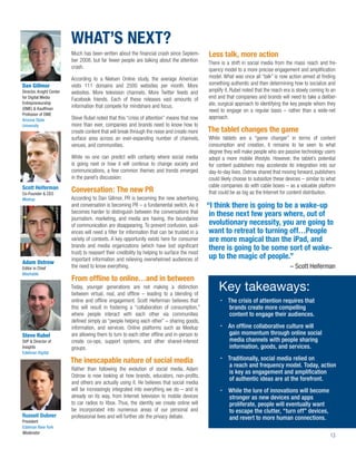 WHAT’S NEXT?
                          Much has been written about the ﬁnancial crash since Septem-          Less talk, more action
                          ber 2008, but far fewer people are talking about the attention        There is a shift in social media from the mass reach and fre-
                          crash.                                                                quency model to a more precise engagement and ampliﬁcation
                          According to a Nielsen Online study, the average American             model. What was once all “talk” is now action aimed at ﬁnding
Dan Gillmor               visits 111 domains and 2500 websites per month. More                  something authentic and then determining how to socialize and
Director, Knight Center   websites. More television channels. More Twitter feeds and            amplify it. Rubel noted that the reach era is slowly coming to an
for Digital Media         Facebook friends. Each of these releases vast amounts of              end and that companies and brands will need to take a deliber-
Entrepreneurship                                                                                ate, surgical approach to identifying the key people whom they
(DME) & Kauffman
                          information that compete for mindshare and focus.
                                                                                                need to engage on a regular basis – rather than a wide-net
Professor of DME
Arizona State             Steve Rubel noted that this “crisis of attention” means that now      approach.
University                more than ever, companies and brands need to know how to
                          create content that will break through the noise and create more      The tablet changes the game
                          surface area across an ever-expanding number of channels,             While tablets are a “game changer” in terms of content
                          venues, and communities.                                              consumption and creation, it remains to be seen to what
                                                                                                degree they will make people who are passive technology users
                          While no one can predict with certainty where social media            adopt a more mobile lifestyle. However, the tablet’s potential
                          is going next or how it will continue to change society and           for content publishers may accelerate its integration into our
                          communications, a few common themes and trends emerged                day-to-day lives. Ostrow shared that moving forward, publishers
                          in the panel’s discussion:                                            could likely choose to subsidize these devices – similar to what
Scott Heiferman                                                                                 cable companies do with cable boxes – as a valuable platform
Co-Founder & CEO
                          Conversation: The new PR                                              that could be as big as the Internet for content distribution.
Meetup                    According to Dan Gillmor, PR is becoming the new advertising,
                          and conversation is becoming PR – a fundamental switch. As it         “I think there is going to be a wake-up
                          becomes harder to distinguish between the conversations that           in these next few years where, out of
                          journalism, marketing, and media are having, the boundaries
                          of communication are disappearing. To prevent confusion, audi-         evolutionary necessity, you are going to
                          ences will need a ﬁlter for information that can be trusted in a       want to retreat to turning off…People
                          variety of contexts. A key opportunity exists here for consumer        are more magical than the iPad, and
                          brands and media organizations (which have lost signiﬁcant             there is going to be some sort of wake-
                          trust) to reassert their credibility by helping to surface the most
                          important information and relieving overwhelmed audiences of           up to the magic of people.”
Adam Ostrow
Editor in Chief           the need to know everything.                                                                                   – Scott Heiferman
Mashable
                          From ofﬂine to online…and in between
                          Today, younger generations are not making a distinction
                          between virtual, real, and ofﬂine – leading to a blending of
                                                                                                     Key takeaways:
                          online and ofﬂine engagement. Scott Heiferman believes that                    The crisis of attention requires that
                          this will result in fostering a “collaboration of consumption,”                brands create more compelling
                          where people interact with each other via communities                          content to engage their audiences.
                          deﬁned simply as “people helping each other” – sharing goods,
                          information, and services. Online platforms such as Meetup                      An ofﬂine collaborative culture will
Steve Rubel               are allowing them to turn to each other ofﬂine and in-person to                 gain momentum through online social
SVP & Director of         create co-ops, support systems, and other shared-interest                       media channels with people sharing
Insights                  groups.                                                                         information, goods, and services.
Edelman Digital
                          The inescapable nature of social media                                         Traditionally, social media relied on
                                                                                                          a reach and frequency model. Today, action
                          Rather than following the evolution of social media, Adam
                                                                                                          is key as engagement and ampliﬁcation
                          Ostrow is now looking at how brands, educators, non-proﬁts,
                                                                                                          of authentic ideas are at the forefront.
                          and others are actually using it. He believes that social media
                          will be increasingly integrated into everything we do – and is                  While the lure of innovations will become
                          already on its way, from Internet television to mobile devices                  stronger as new devices and apps
                          to car radios to Xbox. Thus, the identity we create online will                 proliferate, people will eventually want
                          be incorporated into numerous areas of our personal and                         to escape the clutter, “turn off” devices,
Russell Dubner            professional lives and will further stir the privacy debate.                    and revert to more human connections.
President
Edelman New York
Moderator
                                                                                                                                                             13
 