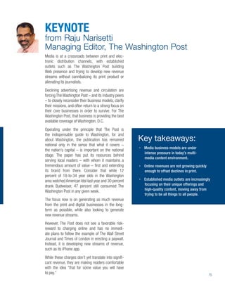 KEYNOTE
from Raju Narisetti
Managing Editor, The Washington Post
Media is at a crossroads between print and elec-
tronic distribution channels, with established
outlets such as The Washington Post building
Web presence and trying to develop new revenue
streams without cannibalizing its print product or
alienating its journalists.
Declining advertising revenue and circulation are
forcing The Washington Post – and its industry peers
– to closely reconsider their business models, clarify
their missions, and often return to a strong focus on
their core businesses in order to survive. For The
Washington Post, that business is providing the best
available coverage of Washington, D.C.
Operating under the principle that The Post is
the indispensable guide to Washington, for and
about Washington, the publication has remained           Key takeaways:
national only in the sense that what it covers –
                                                          Media business models are under
the nation’s capital – is important on the national
                                                          intense pressure in today’s multi-
stage. The paper has put its resources behind
                                                          media content environment.
serving local readers – with whom it maintains a
tremendous amount of value – ﬁrst and extending           Online revenues are not growing quickly
its brand from there. Consider that while 12              enough to offset declines in print.
percent of 18-to-34 year olds in the Washington
area watched American Idol last year and 30 percent       Established media outlets are increasingly
drank Budweiser, 47 percent still consumed The            focusing on their unique offerings and
Washington Post in any given week.                        high-quality content, moving away from
                                                          trying to be all things to all people.
The focus now is on generating as much revenue
from the print and digital businesses in the long-
term as possible, while also looking to generate
new revenue streams.
However, The Post does not see a favorable risk-
reward to charging online and has no immedi-
ate plans to follow the example of The Wall Street
Journal and Times of London in erecting a paywall.
Instead, it is developing new streams of revenue,
such as its iPhone app.
While these charges don’t yet translate into signiﬁ-
cant revenue, they are making readers comfortable
with the idea “that for some value you will have
to pay.”                                                                                            15
 