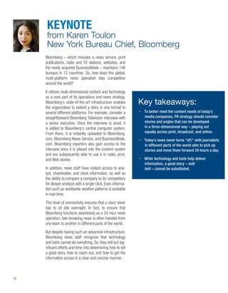 KEYNOTE
      from Karen Toulon
      New York Bureau Chief, Bloomberg
     Bloomberg – which includes a news service, print
     publications, radio and TV stations, websites, and
     the newly acquired BusinessWeek – maintains 146
     bureaus in 72 countries. So, how does this global,
     multi-platform news operation stay competitive
     around the world?
     It utilizes multi-dimensional content and technology
     as a core part of its operations and news strategy.
     Bloomberg’s state-of-the-art infrastructure enables       Key takeaways:
     the organization to extend a story in one format to
     several different platforms. For example, consider a       To better meet the content needs of today’s
     straightforward Bloomberg Television interview with        media companies, PR strategy should consider
     a senior executive. Once the interview is aired, it        stories and angles that can be developed
     is added to Bloomberg’s central computer system.           in a three-dimensional way – playing out
     From there, it is instantly uploaded to Bloomberg.         equally across print, broadcast, and online.
     com, Bloomberg News Service, and BusinessWeek.             Today’s news never turns “off,” with journalists
     com. Bloomberg reporters also gain access to the           in different parts of the world able to pick up
     interview once it is placed into the content system        stories and move them forward 24 hours a day.
     and are subsequently able to use it in radio, print,
     and Web stories.                                           While technology and tools help deliver
                                                                information, a good story – well
     In addition, news staff have instant access to ana-        told – cannot be substituted.
     lyst, shareholder, and stock information, as well as
     the ability to compare a company to its competitors
     for deeper analysis with a single click. Even informa-
     tion such as worldwide weather patterns is available
     in real-time.
     This level of connectivity ensures that a story never
     has to sit idle overnight. In fact, to ensure that
     Bloomberg functions seamlessly as a 24-hour news
     operation, late-breaking news is often handed from
     one team to another in different parts of the world.
     But despite having such an advanced infrastructure,
     Bloomberg news staff recognize that technology
     and tools cannot do everything. So, they still put sig-
     niﬁcant efforts and time into determining how to tell
     a good story, how to reach out, and how to get the
     information across in a clear and concise manner.



16
 