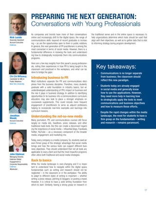 PREPARING THE NEXT GENERATION:
                           Conversations with Young Professionals
                           As companies and brands have more of their conversations             the traditional sense and in the online space is necessary to
Nick Lucido                online and increasingly shift to the digital space, the range of     help organizations determine which tools should be used that
Associate Assistant        communications skills required of recent graduates is increas-       align with their objectives, as well as to gather data that is vital
Account Executive          ing – as are the opportunities open to them in public relations.     to informing strategy during program development.
Edelman
                           In general, this next generation of PR practitioners is among the
                           most connected in terms of social media. However, there is a
                           fundamental difference in knowing the tools and understand-
                           ing how to strategically incorporate them into communications
                           programs.

                           Here are a few key insights from this panel’s young profession-
                           als, noting their experiences in how PR is being taught in the
                           classroom and practiced in the workplace, and what can be
                                                                                                     Key takeaways:
                           done to bridge the gaps:                                                        Communications is no longer separate
Chi-Chi Millaway                                                                                           from business; the classroom should
Candidate for MS in        Introducing business to PR
Public Relations           Most institutions separate the PR and communications disci-                     reﬂect this new paradigm.
New York University        plines from the business discipline. Therefore, many students
                           graduate with a solid foundation in industry basics, but an
                                                                                                           Students today are already engaged
                           underdeveloped understanding of PR’s impact on business and                     in social media and generally know
                           the role it plays in business strategy. In addition to identifying              how to use the applications. However,
                           opportunities to tie business into a communications curriculum,                 they need more help in learning how
                           educators may also look to place a stronger emphasis on                         to strategically apply the tools to meet
                           coursework supplements. This could include more frequent                        communications and business objectives
                           engagement of practitioners to serve as adjunct professors,
                           helping to incorporate real-time examples and learnings into
                                                                                                           and how to measure those efforts.
                           curriculum lessons.
                                                                                                           Despite the rapid changes within the media
Jonathan                   Understanding the not-so-new media                                              landscape, the need for students to have a
Woods                                                                                                      ﬁrm grasp on the fundamentals – writing
Account Executive          Many journalism, PR, and communications courses still focus
Edelman                    largely on media kits, headlines, press releases, and other                     and research – remains paramount.
                           traditional trade tools. But this can create a disconnect regard-
                           ing the importance of social media – inﬂuential blogs, Facebook,
                           Twitter, YouTube – as a necessary component of the broader
                           media, engagement, and marketing mix.

                           Today, every company is a media company. So, students need an
                           even ﬁrmer grasp of the strategic advantage that social media
                           brings and how the various tools can support different busi-
                           ness objectives. They should understand that not all tools are
                           applicable to every client and that the most impactful programs
John Edelman               often utilize both traditional and social media strategies.
Managing Director,
Edelman Global
Engagement &
                           Back to basics
Corporate Responsibility   While the media landscape is ever-changing and it is impor-
Edelman                    tant to understand how to navigate within the digital space,
Moderator                  fundamentals such as writing and research should not be
                           neglected – in the classroom or in the workplace. The ability
                           to adapt to different styles of writing is important – whether
                           writing a press release, pitching to bloggers, or posting a tweet.
                           However, it is critical to have a solid writing foundation from
                           which to start. Similarly, having a strong grasp on research in

                                                                                                                                                                 17
 