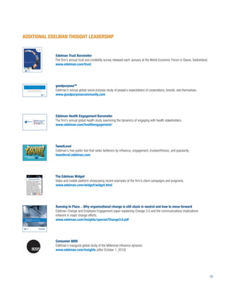 ADDITIONAL EDELMAN THOUGHT LEADERSHIP


             Edelman Trust Barometer
             The ﬁrm’s annual trust and credibility survey released each January at the World Economic Forum in Davos, Switzerland.
             www.edelman.com/trust




             goodpurposeTM
             Edelman’s annual global social purpose study of people’s expectations of corporations, brands, and themselves.
             www.goodpurposecommunity.com




             Edelman Health Engagement Barometer
             The ﬁrm’s annual global health study examining the dynamics of engaging with health stakeholders.
             www.edelman.com/healthengagement/




             TweetLevel
             Edelman’s free public tool that ranks twitterers by inﬂuence, engagement, trustworthiness, and popularity.
             tweetlevel.edelman.com




             The Edelman Widget
             Video and mobile platform showcasing recent examples of the ﬁrm’s client campaigns and programs.
             www.edelman.com/widget/widget.html




             Running In Place…Why organizational change is still stuck in neutral and how to move forward
             Edelman Change and Employee Engagement paper explaining Change 3.0 and the communications implications
             inherent in major change efforts.
             www.edelman.com/insights/special/Change3.0.pdf




             Consumer 8095
             Edelman’s inaugural global study of the Millennial inﬂuence dynamic.
             www.edelman.com/insights (after October 1, 2010)




                                                                                                                                      19
 
