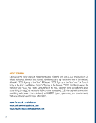 ABOUT EDELMAN
     Edelman is the world’s largest independent public relations ﬁrm, with 3,300 employees in 52
     ofﬁces worldwide. Edelman was named Advertising Age’s top-ranked PR ﬁrm of the decade;
     Adweek’s “2009 Agency of the Year”; PRWeek’s “2009 Agency of the Year” and “UK Consul-
     tancy of the Year”; and Holmes Report’s “Agency of the Decade,” “2009 Best Large Agency to
     Work For” and “2009 Asia Paciﬁc Consultancy of the Year.” Edelman owns specialty ﬁrms Blue
     (advertising), StrategyOne (research), RUTH (creative expression), DJE Science (medical education/
     publishing and science communications), and MATTER (sports, sponsorship, and entertainment).
     Visit www.edelman.com for more information.

     www.facebook.com/edelman
     www.twitter.com/edelman_trust
     www.newmediaacademicsummit.com


20
 
