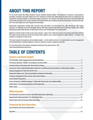 ABOUT THIS REPORT
For the fourth annual New Media Academic Summit, Edelman brought together 100 professors of business, communications,
journalism, marketing, and public relations from four continents to discuss how digital media and other tools are changing the way
organizations develop strategies to effectively engage all audiences. The sessions were led by more than 40 inﬂuential digital and
social media practitioners from various industries and leading media who are helping to drive the conversation around and the adop-
tion of the latest digital and social engagement technologies.

Represented organizations included ABC, American Heart Association, The Associated Press, BBC, Bloomberg, CNN, Diageo,
Facebook, The Hufﬁngton Post, Kraft, Mashable, Meetup, NBC News, Newell Rubbermaid, News Corporation, PepsiCo, Pﬁzer Global
Manufacturing, RIM, United Airlines, The Wall Street Journal, and The Washington Post, among others.

Digital has reset the world in which we live, work, and play – where “new” media isn’t so new. The numerous discussions between
the experts and the professors carried one common theme: digital is now a central mandate for public relations – no longer a line
extension or specialty. It is what we do.

This report provides best practices and actionable insights – not for whether, but how – to communicate in an era of engagement
with all stakeholders, including employees, consumers, partners, investors, regulators, and media.

For more information on the Summit, including full webcasts of the panel sessions, visit
www.newmediaacademicsummit.com.


TABLE OF CONTENTS
Industry and Brand Insights
The Third Way: Public Engagement by Richard Edelman .................................................................................................2
The Democratization of Media: Succeeding in the New World ........................................................................................4
Transformational Technology: New Tools Driving Change................................................................................................5
 Learning to Listen: Understanding New Inﬂuencers and Measuring Conversations for Meaningful Insights .................6
Ongoing Engagement: Real-time, All the Time ................................................................................................................ 7
 Beyond the Bottom Line: Using Social Media to Advance Partnerships ..........................................................................8
 Employee Engagement: New Lessons, New Conversations ............................................................................................9
 Global Media Perspectives ............................................................................................................................................10
“Every Company is a Media Company”: A Q&A with David Carey and Jonathan Miller .................................................. 11
 Public Affairs: Communicating Openly and Transparently .............................................................................................12
 What’s Next? .................................................................................................................................................................13

Media Keynotes
Tom Cibrowski, Executive Producer, Good Morning America, ABC News.......................................................................14
 Raju Narisetti, Managing Editor, The Washington Post ..................................................................................................15
 Karen Toulon, New York Bureau Chief, Bloomberg ........................................................................................................16

 Preparing the Next Generation
 Conversations with Young Professionals ....................................................................................................................... 17

Appendix .......................................................................................................................................................................18
 