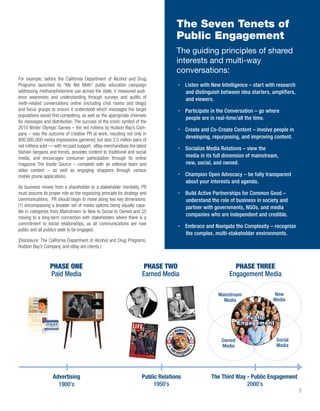 The Seven Tenets of
                                                                                   Public Engagement
                                                                                   The guiding principles of shared
                                                                                   interests and multi-way
                                                                                   conversations:
For example, before the California Department of Alcohol and Drug
Programs launched its “Me Not Meth” public education campaign                           Listen with New Intelligence – start with research
addressing methamphetamine use across the state, it measured audi-                      and distinguish between idea starters, ampliﬁers,
ence awareness and understanding through surveys and audits of                          and viewers.
meth-related conversations online (including chat rooms and blogs)
and focus groups to ensure it understood which messages the target                      Participate in the Conversation – go where
populations would ﬁnd compelling, as well as the appropriate channels
                                                                                        people are in real-time/all the time.
for messages and distribution. The success of the iconic symbol of the
2010 Winter Olympic Games – the red mittens by Hudson Bay’s Com-                        Create and Co-Create Content – involve people in
pany – was the outcome of creative PR at work, resulting not only in
                                                                                        developing, repurposing, and improving content.
800,000,000 media impressions garnered, but also 3.5 million pairs of
red mittens sold — with no paid support. eBay merchandises the latest
                                                                                        Socialize Media Relations – view the
fashion bargains and trends, provides content to traditional and social
media, and encourages consumer participation through its online                         media in its full dimension of mainstream,
magazine The Inside Source – complete with an editorial team and                        new, social, and owned.
video content – as well as engaging shoppers through various
mobile phone applications.                                                              Champion Open Advocacy – be fully transparent
                                                                                        about your interests and agenda.
As business moves from a shareholder to a stakeholder mentality, PR
must assume its proper role as the organizing principle for strategy and                Build Active Partnerships for Common Good –
communications. PR should begin to move along two key dimensions:                       understand the role of business in society and
(1) encompassing a broader set of media options being equally capa-                     partner with governments, NGOs, and media
ble in categories from Mainstream to New to Social to Owned and (2)
                                                                                        companies who are independent and credible.
moving to a long-term connection with stakeholders where there is a
commitment to social relationships, as all communications are now
                                                                                        Embrace and Navigate the Complexity – recognize
public and all publics seek to be engaged.
                                                                                        the complex, multi-stakeholder environments.
(Disclosure: The California Department of Alcohol and Drug Programs,
Hudson Bay’s Company, and eBay are clients.)



                 PHASE ONE                                            PHASE TWO                               PHASE THREE
                 Paid Media                                          Earned Media                           Engagement Media

                                                                                                       Mainstream              New
                                                                                                         Media                 Media


                                                                                                                  Public
                                                                                                                Engagement


                                                                                                        Owned                    Social
                                                                                                        Media                    Media




                   Advertising                                       Public Relations              The Third Way - Public Engagement
                     1900’s                                               1950’s                                 2000’s
                                                                                                                                             3
 