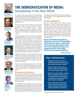 THE DEMOCRATIZATION OF MEDIA:
                              Succeeding in the New World
    Gerard Baker
    Deputy Editor in Chief    As recent as ﬁve years ago, it was easy to distinguish between       comprehensive approach when using social tools and practicing
    The Wall Street Journal   a journalist and everyone else: the journalist wrote for a news-     openness, divides its content equally between original, bloggers,
                              paper or magazine or worked for a “traditional” broadcast out-       and aggregated.
                              let. Today, some of the most inﬂuential “reporters” have never
                              appeared in print or on a newscast, and many deliver news 140        The future bottom line
                              characters at a time.
                                                                                                   But even if quality journalism, good content, trust, and
                              In this new normal, how does mainstream media maintain               transparency can help to capture a large audience, the
                              its voice and relevance, and what are the implications for           challenge remains: how can media outlets be proﬁtable in this
                              journalism? As new phenomena emerge – whether                        democratized environment? Ad revenues are down, but the
    Jonah Bloom
    CEO & Editor in Chief     Twitter, crowdsource reporting, citizen journalism, or others –      labor-intensive work and skill required to sustain a journal-
    Breaking Media*           the walls of traditional journalism are breaking down. The future    istic operation are not. As more media begin considering
                              of the news media will depend upon its ability to embrace these      paywalls – charging readers for access to content – Jonah
                              changes.                                                             Bloom encouraged the consideration of alternative revenue-
                                                                                                   generation models, such as usage-based incentive programs, to
                              Michael Oreskes noted that the AP has been in the business           counter the notion that proﬁts can only result from advertising or
                              of generating headlines of 140 characters or less for decades        subscription revenue.
                              and observed that citizen journalism is not a new phenom-
                              enon. However, the Web has allowed it to be much more                “Access to the tools of journalism is
    Greg Coleman              effective than in prior decades. With tools to disseminate infor-     universal, but access to the storytelling
    President & CRO           mation no longer limited to airway access or printing presses, a      skill is still more elusive…while media
    The Hufﬁngton Post        higher premium is being placed on standards to deﬁne what
                              constitutes journalism. The immediate scrutiny afforded by the
                                                                                                    has become very democratized, there
                              Internet and 24/7 news cycles makes it critical for journalists to    isn’t a lot of evidence yet that a lot of
                              be increasingly transparent and for every story to stand on its       people want to do it...the editing
                              own. The quality of work – not comics, recipes, or other editorial    function is still valued by audiences.”
                              supplements – will distinguish journalism moving forward.
                                                                                                                                           - Mark Lukasiewicz
                              Creating original content that readers and viewers cannot ﬁnd
    Mark Lukasiewicz          elsewhere is also important to build audiences and earn their
                              loyalty. However, Gerard Baker noted that media is not exempt
    VP, NBC News Specials
    & Digital Media           from the trust deﬁcit impacting other institutions. Thus, jour-           Key takeaways:
    NBC News                  nalists must not compromise trust in the quest to create more
                              original and timely content.                                                   Professional journalists continue to
                                                                                                             differentiate themselves by adhering to
                              The panel also discussed seeing a shift in trust – to the brand                high standards and levels of quality.
                              known as “friend.” As more of what people read, see, and hear
                              come as recommendations through social media by friends, few                   Original content is a driver that can
                              media – especially networks – can nowadays claim household                     bring new audiences to media outlets,
                              loyalists.
                                                                                                             but it must always be rooted in facts.
    Michael Oreskes
    Senior Managing Editor    Transparency and objectivity                                                   Although journalism requires a speciﬁc
    The Associated Press      Mark Lukasiewicz commented on transparency as the new
                              objectivity in journalism. At a time when some media channels
                                                                                                             skill-set, mainstream media still need
                              are perceived as highly politicized, being transparent can help                to innovate and evolve with emerging
                              audiences understand that while journalists may have speciﬁc                   technologies and social platforms for
                              opinions, their views do not always prevent them from objec-                   deeper audience engagement.
                              tively reporting facts.
                                                                                                             Media outlets have an opportunity to
                               For The Hufﬁngton Post, transparency, openness, and allowing                  explore alternative revenue models
    Matthew                    conversations to take place are key pillars of its approach. Greg
                               Coleman conﬁrmed that The Hufﬁngton Post receives more than
                                                                                                             beyond advertising and subscriptions –
    Harrington
    President & CEO            three million comments per month from users. Its deﬁnition of                 including incentive-based programs.
    Edelman U.S.              “openness” means having a dialogue with people via the ways
    Moderator
                               they are obtaining information. So the site, which encourages a
                                                                                                    *indicates afﬁliation at the time of the Summit
4
 